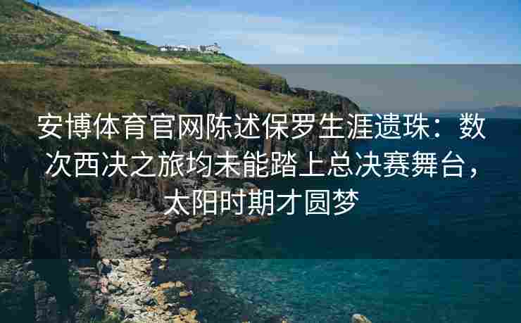 安博体育官网陈述保罗生涯遗珠：数次西决之旅均未能踏上总决赛舞台，太阳时期才圆梦