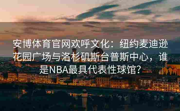 安博体育官网欢呼文化：纽约麦迪逊花园广场与洛杉矶斯台普斯中心，谁是NBA最具代表性球馆？