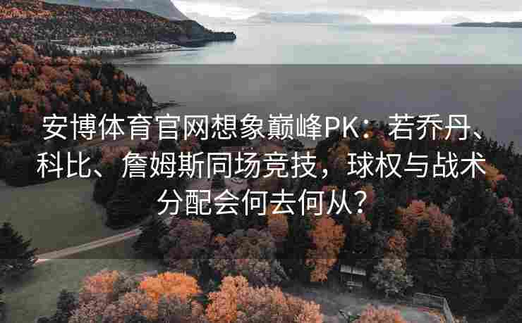 安博体育官网想象巅峰PK：若乔丹、科比、詹姆斯同场竞技，球权与战术分配会何去何从？