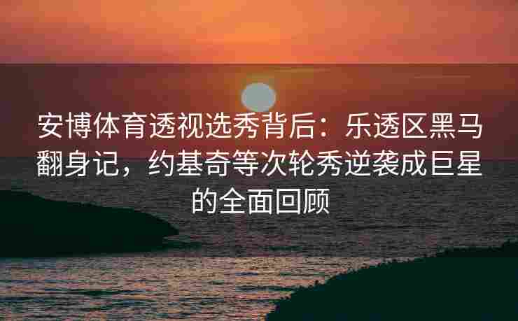 安博体育透视选秀背后：乐透区黑马翻身记，约基奇等次轮秀逆袭成巨星的全面回顾