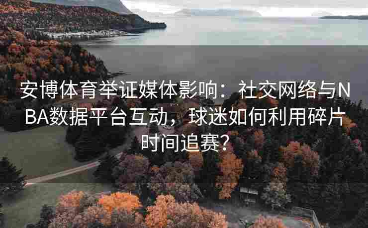 安博体育举证媒体影响：社交网络与NBA数据平台互动，球迷如何利用碎片时间追赛？