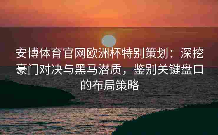 安博体育官网欧洲杯特别策划：深挖豪门对决与黑马潜质，鉴别关键盘口的布局策略