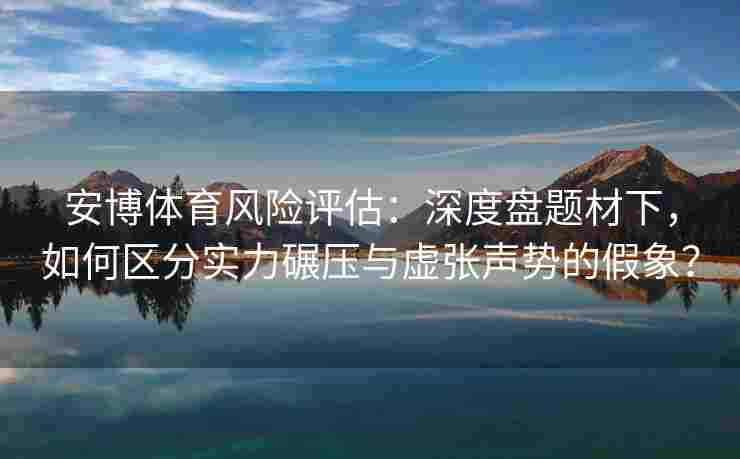 安博体育风险评估：深度盘题材下，如何区分实力碾压与虚张声势的假象？