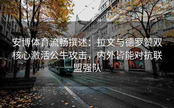 安博体育流畅撰述：拉文与德罗赞双核心激活公牛攻击，内外皆能对抗联盟强队