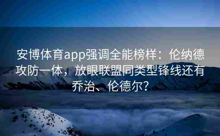 安博体育app强调全能榜样：伦纳德攻防一体，放眼联盟同类型锋线还有乔治、伦德尔？