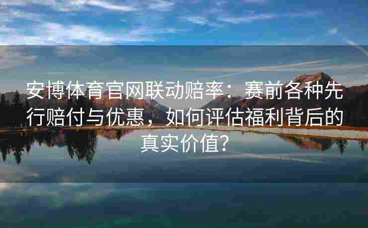 安博体育官网联动赔率：赛前各种先行赔付与优惠，如何评估福利背后的真实价值？