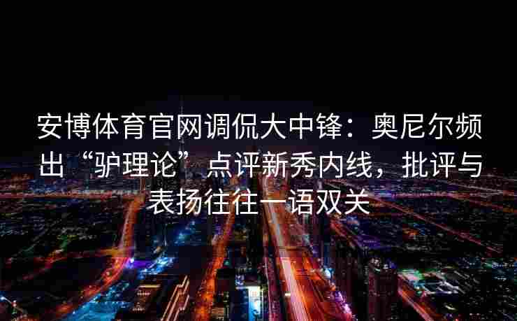 安博体育官网调侃大中锋：奥尼尔频出“驴理论”点评新秀内线，批评与表扬往往一语双关