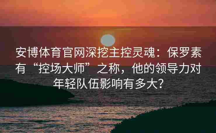 安博体育官网深挖主控灵魂：保罗素有“控场大师”之称，他的领导力对年轻队伍影响有多大？