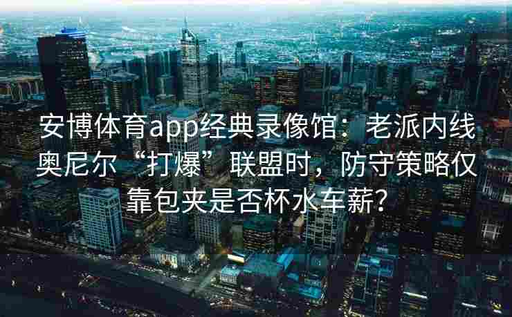 安博体育app经典录像馆：老派内线奥尼尔“打爆”联盟时，防守策略仅靠包夹是否杯水车薪？