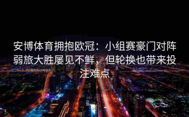 安博体育拥抱欧冠：小组赛豪门对阵弱旅大胜屡见不鲜，但轮换也带来投注难点