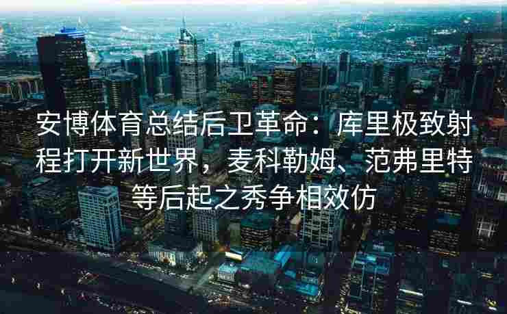 安博体育总结后卫革命：库里极致射程打开新世界，麦科勒姆、范弗里特等后起之秀争相效仿