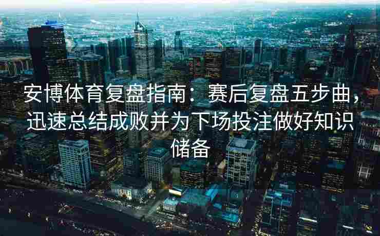 安博体育复盘指南：赛后复盘五步曲，迅速总结成败并为下场投注做好知识储备