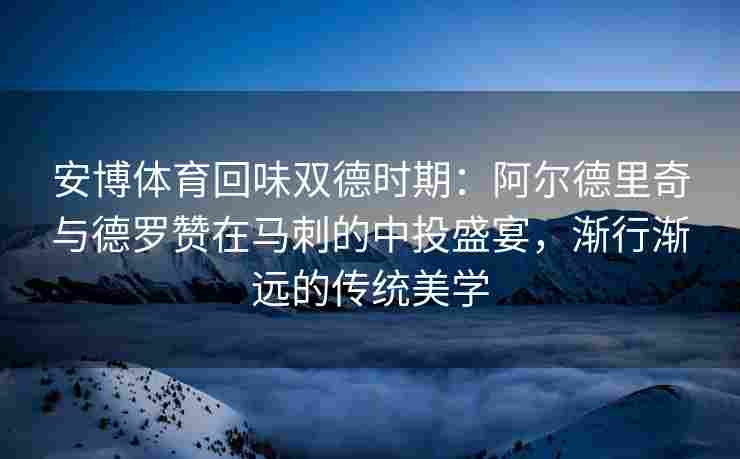 安博体育回味双德时期：阿尔德里奇与德罗赞在马刺的中投盛宴，渐行渐远的传统美学