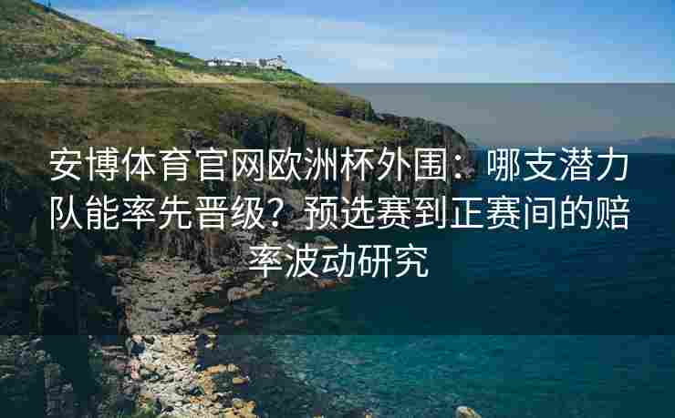 安博体育官网欧洲杯外围：哪支潜力队能率先晋级？预选赛到正赛间的赔率波动研究