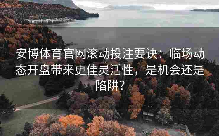 安博体育官网滚动投注要诀：临场动态开盘带来更佳灵活性，是机会还是陷阱？