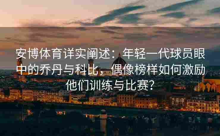 安博体育详实阐述：年轻一代球员眼中的乔丹与科比，偶像榜样如何激励他们训练与比赛？