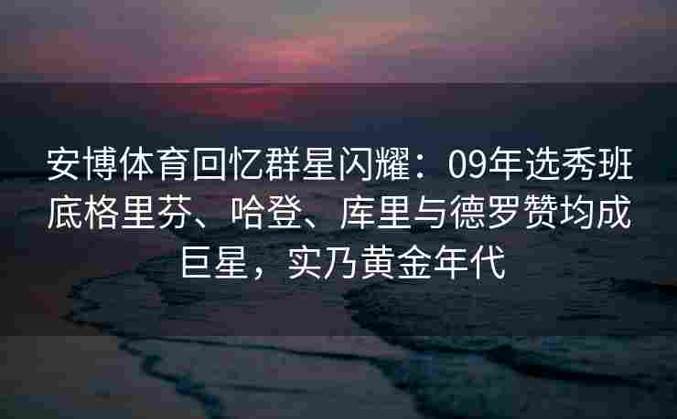 安博体育回忆群星闪耀：09年选秀班底格里芬、哈登、库里与德罗赞均成巨星，实乃黄金年代