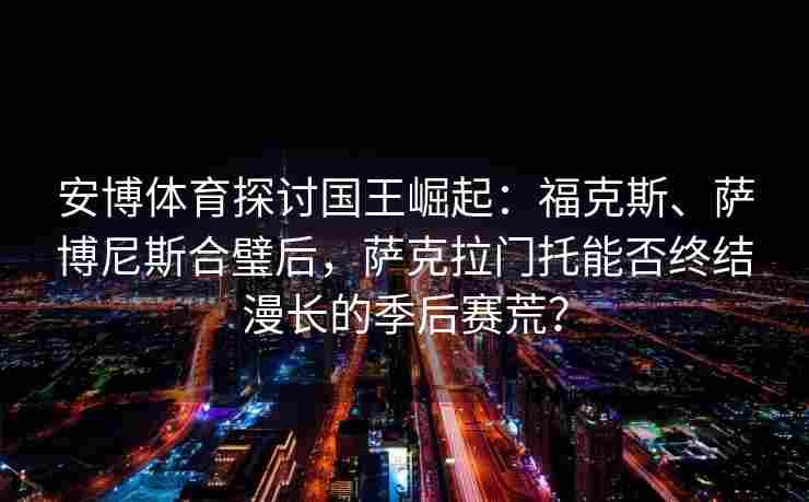 安博体育探讨国王崛起：福克斯、萨博尼斯合璧后，萨克拉门托能否终结漫长的季后赛荒？