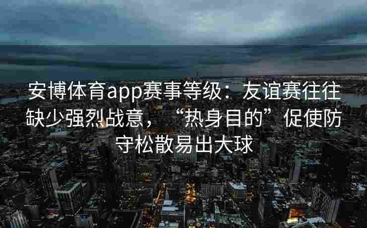 安博体育app赛事等级：友谊赛往往缺少强烈战意，“热身目的”促使防守松散易出大球